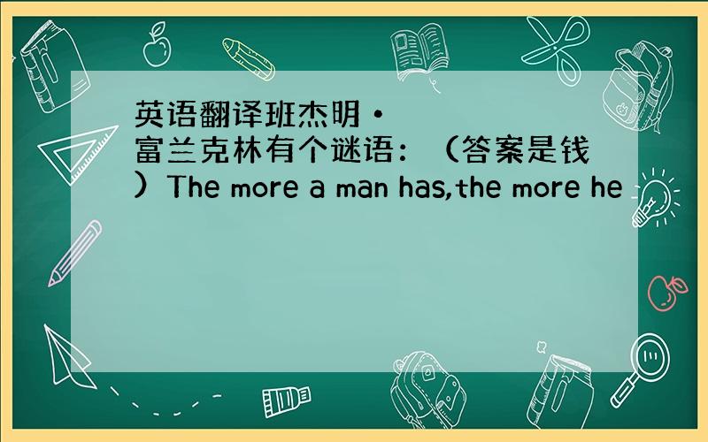 英语翻译班杰明•富兰克林有个谜语：（答案是钱）The more a man has,the more he