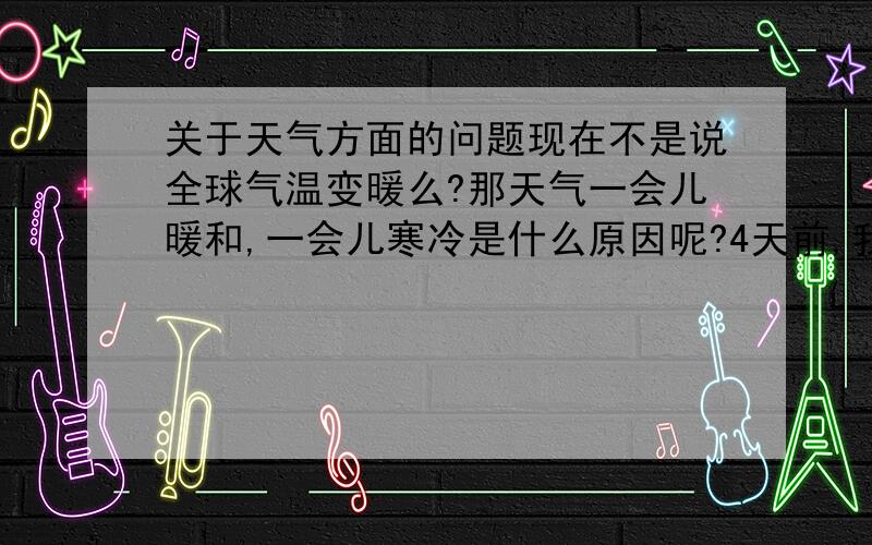 关于天气方面的问题现在不是说全球气温变暖么?那天气一会儿暖和,一会儿寒冷是什么原因呢?4天前,我们这突然好热,我都穿了裙