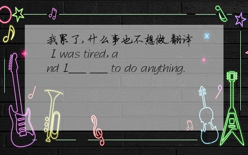 我累了,什么事也不想做.翻译 I was tired,and I___ ___ to do anything.