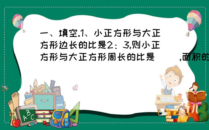 一、填空.1、小正方形与大正方形边长的比是2：3,则小正方形与大正方形周长的比是（ ）,面积的比是（ ）.2、甲、乙、丙