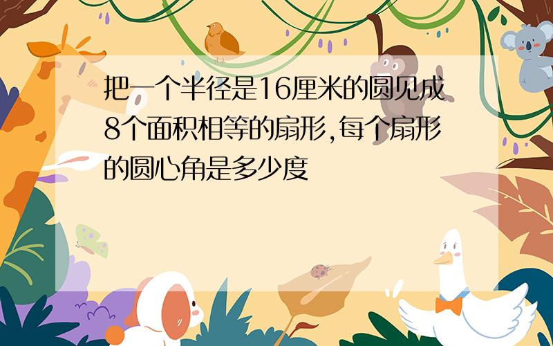 把一个半径是16厘米的圆见成8个面积相等的扇形,每个扇形的圆心角是多少度