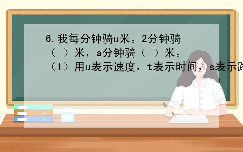 6.我每分钟骑u米。2分钟骑（ ）米，a分钟骑（ ）米。（1）用u表示速度，t表示时间，s表示路程。s=（——————）