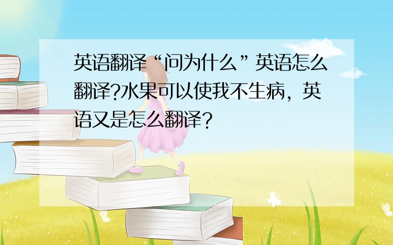 英语翻译“问为什么”英语怎么翻译?水果可以使我不生病，英语又是怎么翻译？