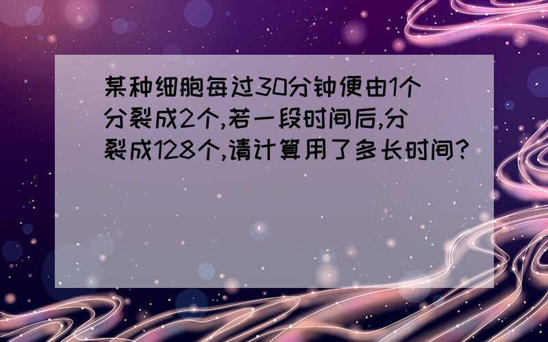 某种细胞每过30分钟便由1个分裂成2个,若一段时间后,分裂成128个,请计算用了多长时间?