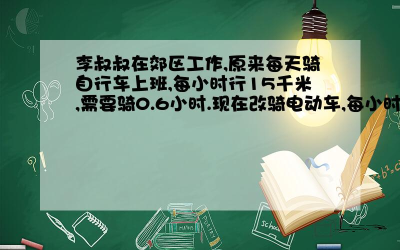 李叔叔在郊区工作,原来每天骑自行车上班,每小时行15千米,需要骑0.6小时.现在改骑电动车,每小时能行25