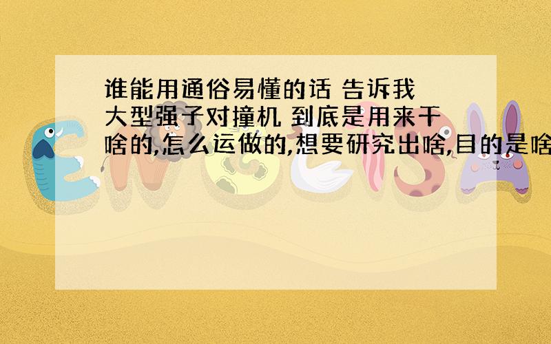 谁能用通俗易懂的话 告诉我 大型强子对撞机 到底是用来干啥的,怎么运做的,想要研究出啥,目的是啥?