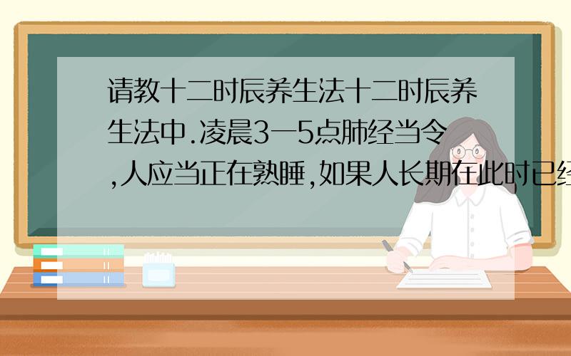 请教十二时辰养生法十二时辰养生法中.凌晨3一5点肺经当令,人应当正在熟睡,如果人长期在此时已经清醒,显然是对健康不利的我