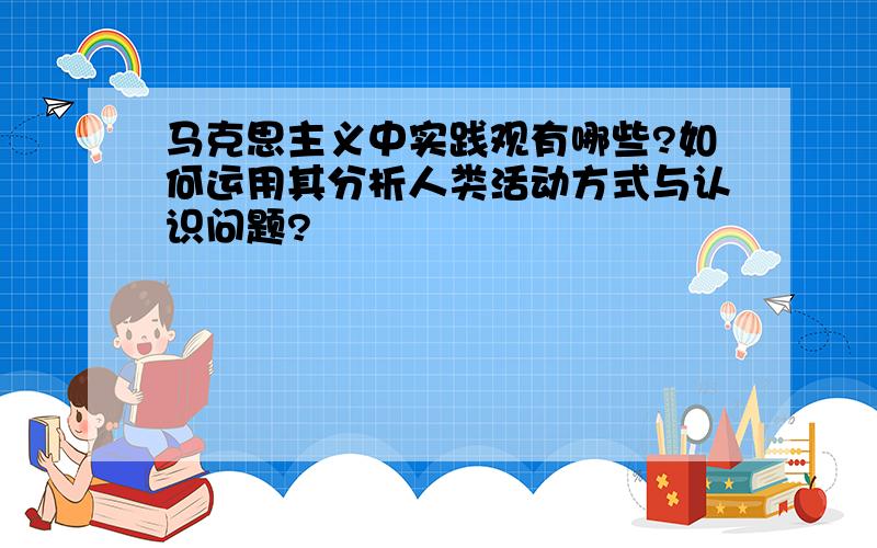 马克思主义中实践观有哪些?如何运用其分析人类活动方式与认识问题?