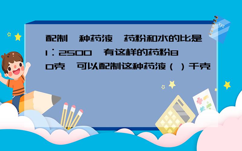 配制一种药液,药粉和水的比是1：2500,有这样的药粉80克,可以配制这种药液（）千克