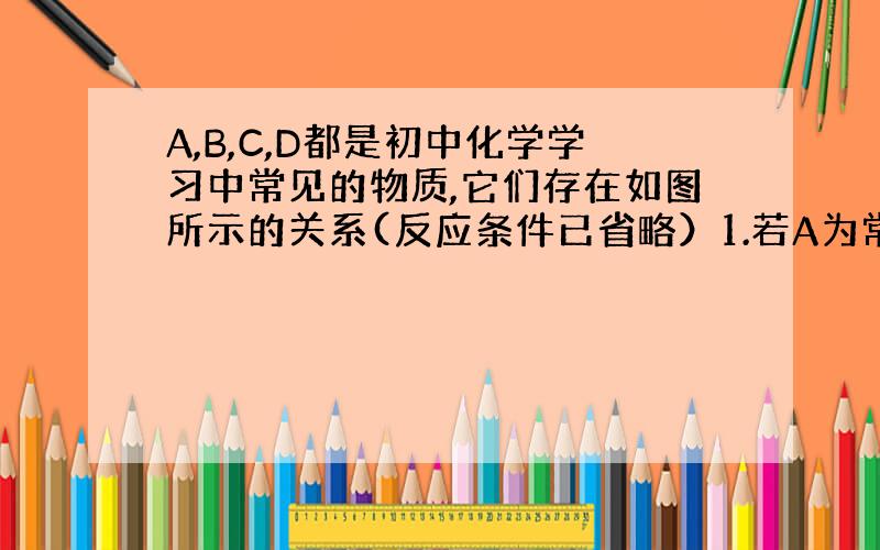 A,B,C,D都是初中化学学习中常见的物质,它们存在如图所示的关系(反应条件已省略）1.若A为常见的金属,C为