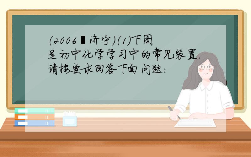 （2006•济宁）（1）下图是初中化学学习中的常见装置，请按要求回答下面问题：