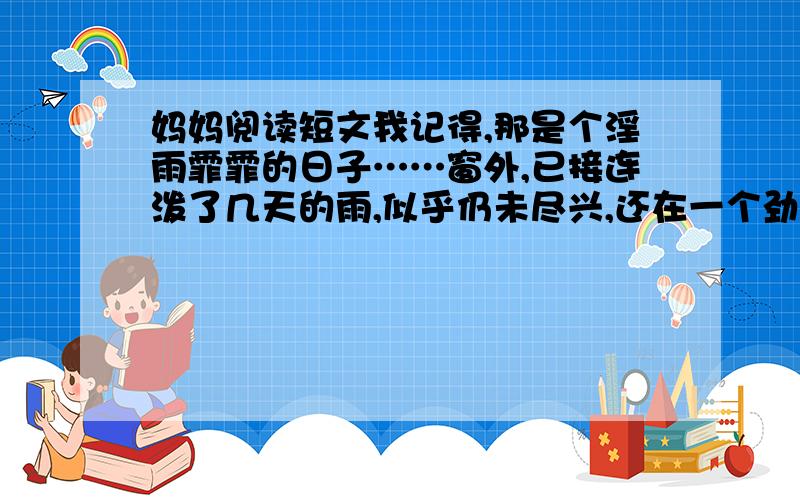 妈妈阅读短文我记得,那是个淫雨霏霏的日子……窗外,已接连泼了几天的雨,似乎仍未尽兴,还在一个劲儿地猛下,沟沟凼凼早已盛不