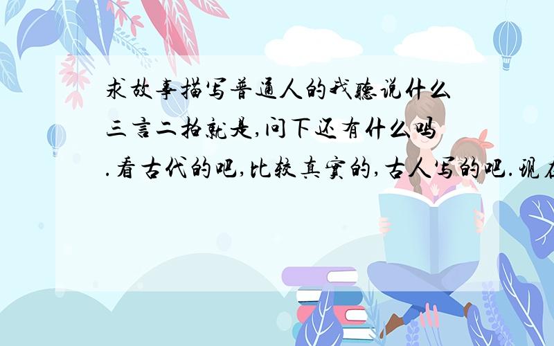 求故事描写普通人的我听说什么三言二拍就是,问下还有什么吗.看古代的吧,比较真实的,古人写的吧.现在人写的YY,就是普通故