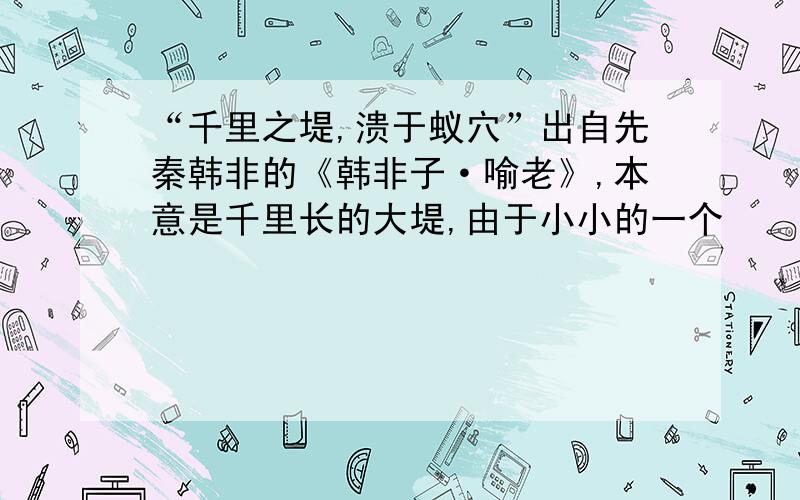 “千里之堤,溃于蚁穴”出自先秦韩非的《韩非子·喻老》,本意是千里长的大堤,由于小小的一个