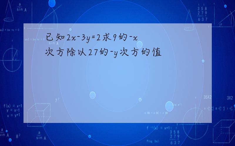 已知2x-3y=2求9的-x次方除以27的-y次方的值