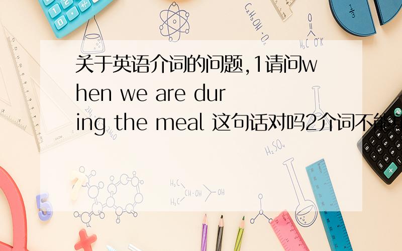 关于英语介词的问题,1请问when we are during the meal 这句话对吗2介词不能单独作句子成分是什