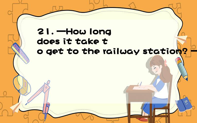 21. —How long does it take to get to the railway station? —W