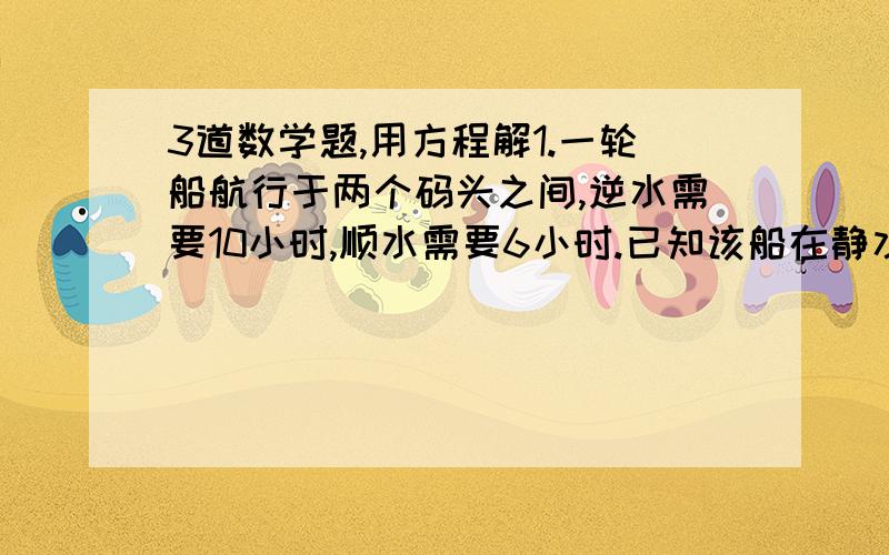 3道数学题,用方程解1.一轮船航行于两个码头之间,逆水需要10小时,顺水需要6小时.已知该船在静水中每小时航行12千米,