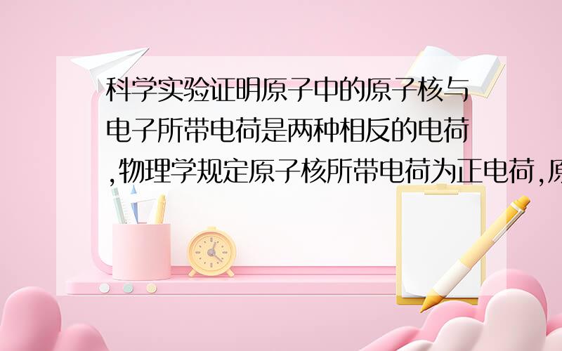 科学实验证明原子中的原子核与电子所带电荷是两种相反的电荷,物理学规定原子核所带电荷为正电荷,原子中的原子核与电子各带一个