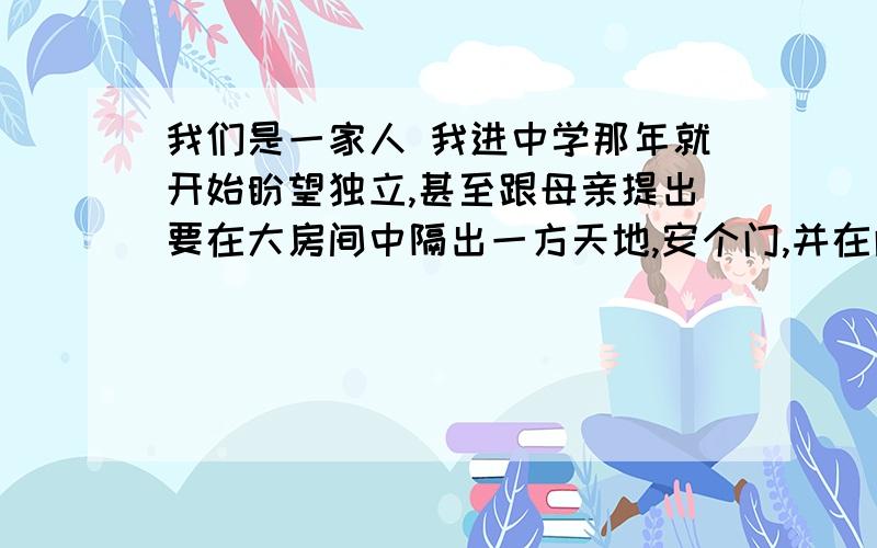 我们是一家人 我进中学那年就开始盼望独立,甚至跟母亲提出要在大房间中隔出一方天地,安个门,并在门上巾一张“闲人免进”的纸