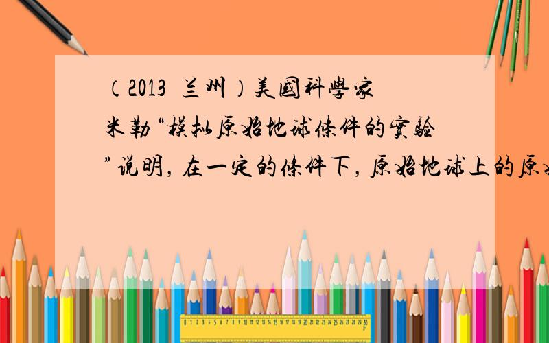 （2013•兰州）美国科学家米勒“模拟原始地球条件的实验”说明，在一定的条件下，原始地球上的原始大气中各种成分是能够转变