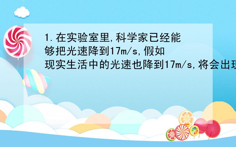 1.在实验室里,科学家已经能够把光速降到17m/s,假如现实生活中的光速也降到17m/s,将会出现什么情况?列举三个例子