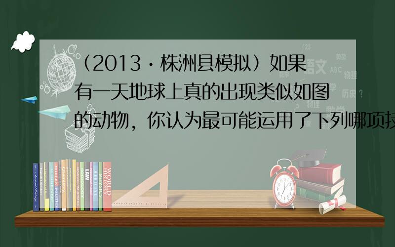 （2013•株洲县模拟）如果有一天地球上真的出现类似如图的动物，你认为最可能运用了下列哪项技术？（　　）