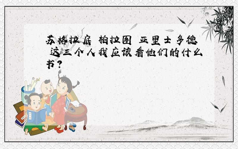 苏格拉底 柏拉图 亚里士多德 这三个人我应该看他们的什么书?