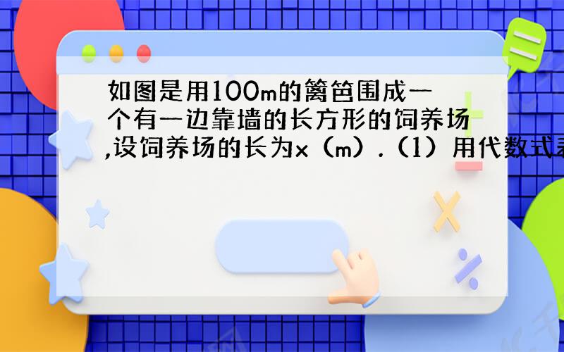 如图是用100m的篱笆围成一个有一边靠墙的长方形的饲养场,设饲养场的长为x（m）.（1）用代数式表示饲养场