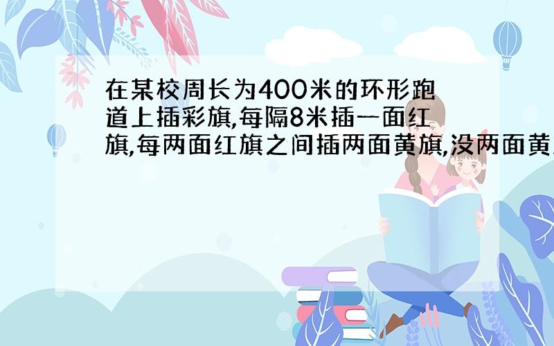 在某校周长为400米的环形跑道上插彩旗,每隔8米插一面红旗,每两面红旗之间插两面黄旗,没两面黄旗之间插一面蓝旗,应准备多