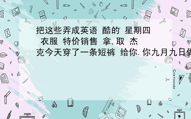 把这些弄成英语 酷的 星期四 衣服 特价销售 拿,取 杰克今天穿了一条短裤 给你.你九月九日做什