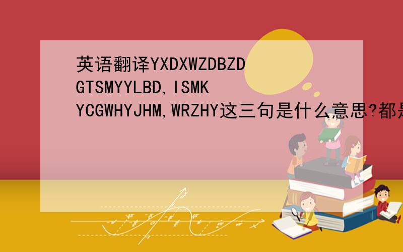 英语翻译YXDXWZDBZDGTSMYYLBD,ISMKYCGWHYJHM,WRZHY这三句是什么意思?都是汉语的第一个