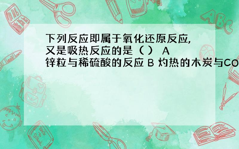 下列反应即属于氧化还原反应,又是吸热反应的是（ ） A 锌粒与稀硫酸的反应 B 灼热的木炭与CO2反应 C 甲烷