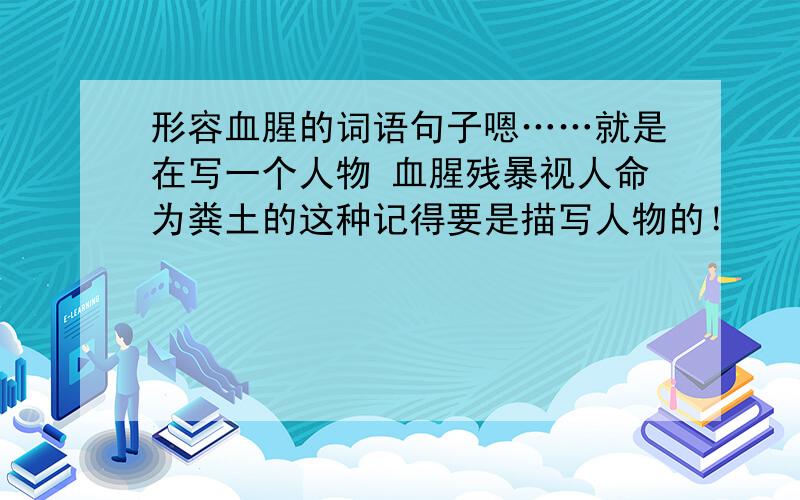 形容血腥的词语句子嗯……就是在写一个人物 血腥残暴视人命为粪土的这种记得要是描写人物的！