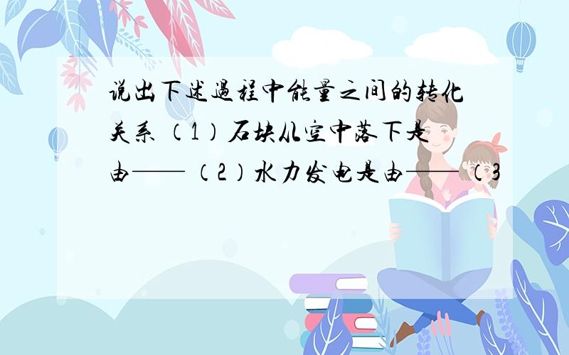 说出下述过程中能量之间的转化关系 （1）石块从空中落下是由—— （2）水力发电是由—— （3