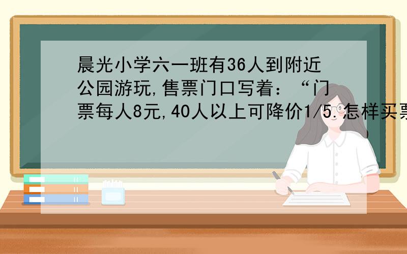 晨光小学六一班有36人到附近公园游玩,售票门口写着：“门票每人8元,40人以上可降价1/5.怎样买票花费最