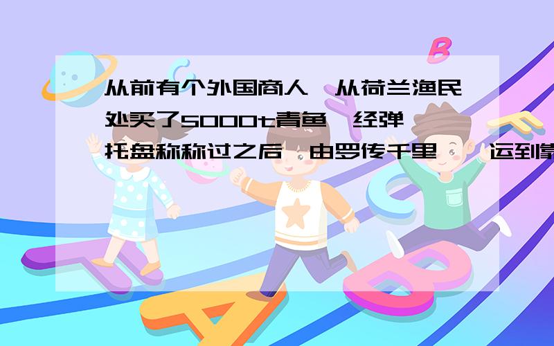 从前有个外国商人,从荷兰渔民处买了5000t青鱼,经弹簧托盘称称过之后,由罗传千里迢迢运到靠近赤道的一个非洲港口.卸货时