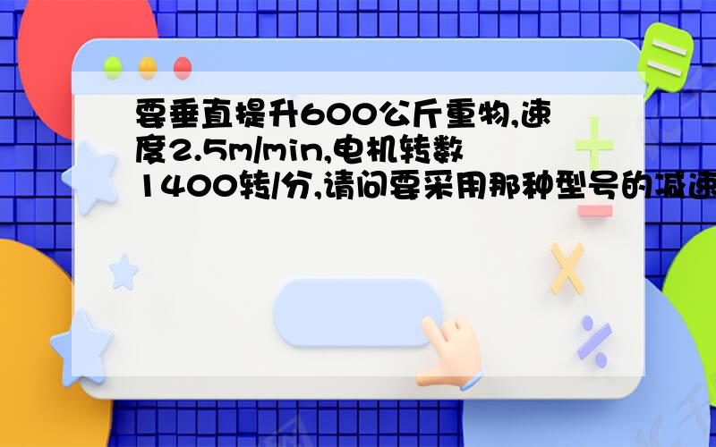 要垂直提升600公斤重物,速度2.5m/min,电机转数1400转/分,请问要采用那种型号的减速机.