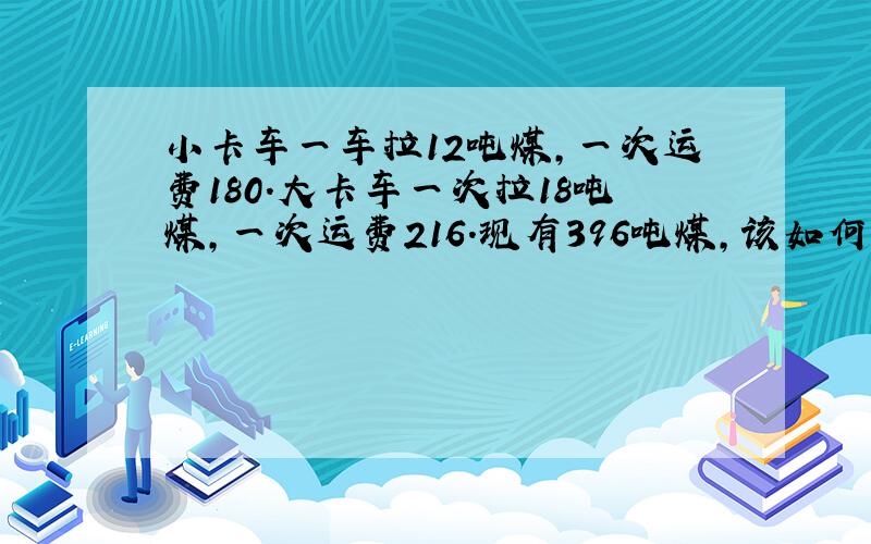 小卡车一车拉12吨煤,一次运费180.大卡车一次拉18吨煤,一次运费216.现有396吨煤,该如何合理安排费用