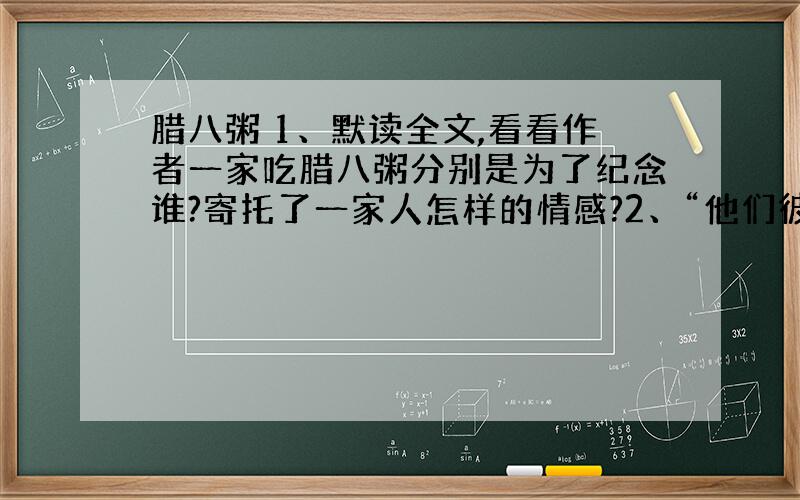 腊八粥 1、默读全文,看看作者一家吃腊八粥分别是为了纪念谁?寄托了一家人怎样的情感?2、“他们彼此对看了一下,低下头去,