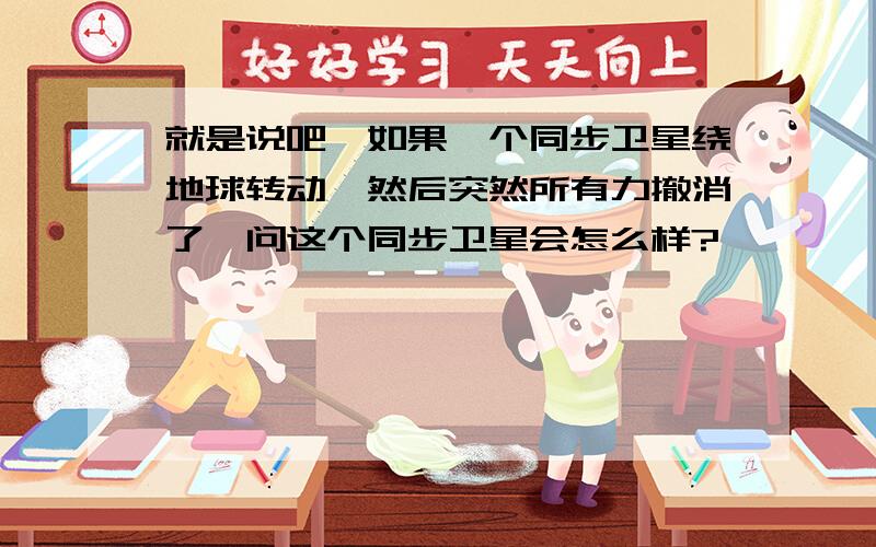 就是说吧,如果一个同步卫星绕地球转动,然后突然所有力撤消了,问这个同步卫星会怎么样?