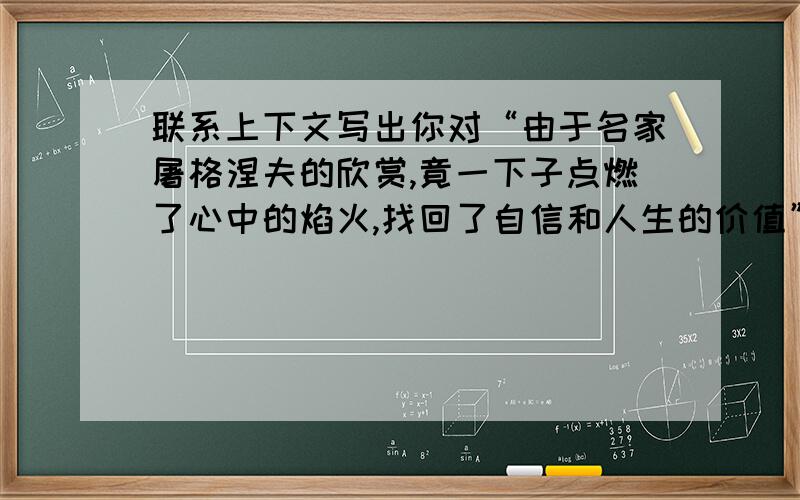 联系上下文写出你对“由于名家屠格涅夫的欣赏,竟一下子点燃了心中的焰火,找回了自信和人生的价值”