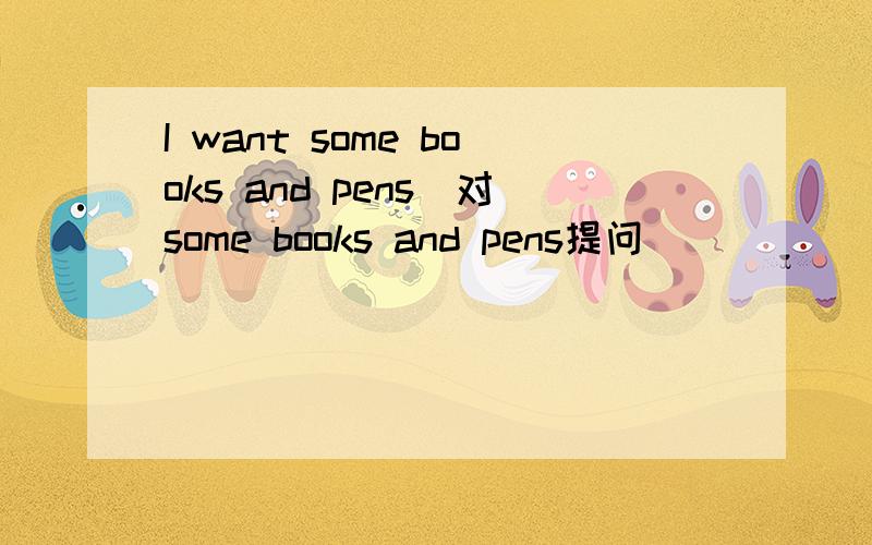 I want some books and pens(对some books and pens提问