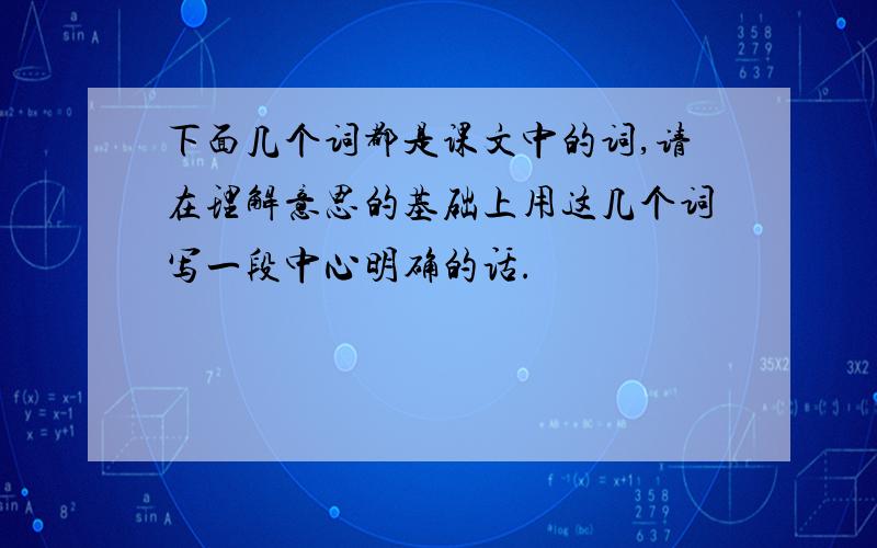 下面几个词都是课文中的词,请在理解意思的基础上用这几个词写一段中心明确的话.