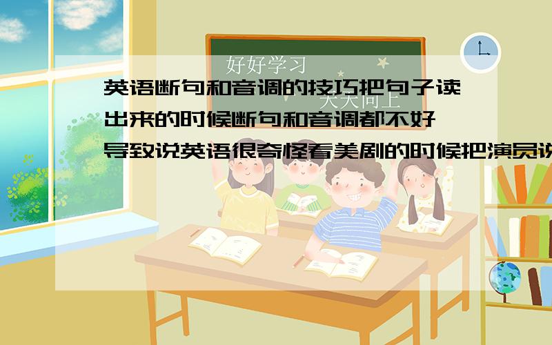 英语断句和音调的技巧把句子读出来的时候断句和音调都不好 导致说英语很奇怪看美剧的时候把演员说的话抄下来 自己读一遍 就是