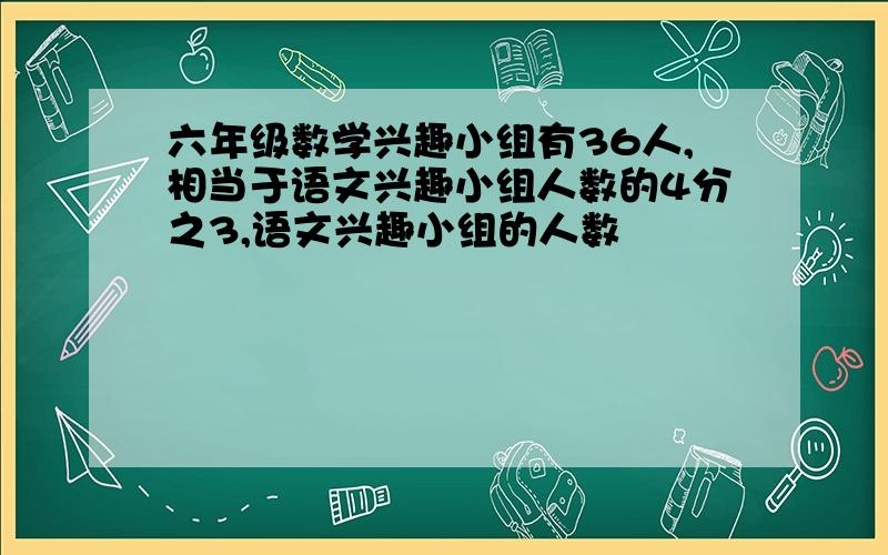 六年级数学兴趣小组有36人,相当于语文兴趣小组人数的4分之3,语文兴趣小组的人数