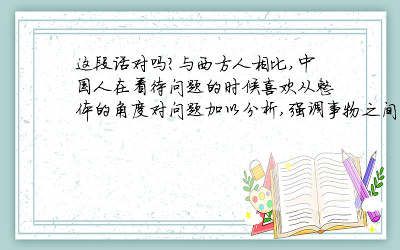 这段话对吗?与西方人相比,中国人在看待问题的时候喜欢从整体的角度对问题加以分析,强调事物之间的联系与关系；而西方人,尤其