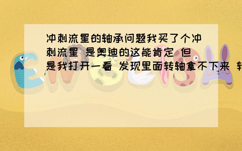 冲刺流星的轴承问题我买了个冲刺流星 是奥迪的这能肯定 但是我打开一看 发现里面转轴拿不下来 转轴不是应该每个球都能拿下来