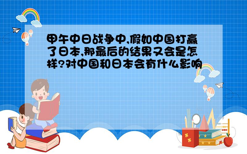 甲午中日战争中,假如中国打赢了日本,那最后的结果又会是怎样?对中国和日本会有什么影响