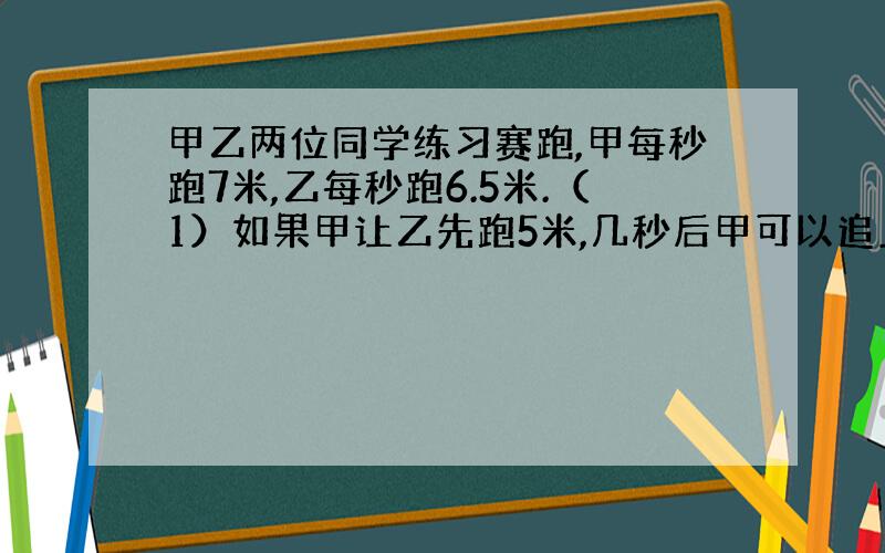 甲乙两位同学练习赛跑,甲每秒跑7米,乙每秒跑6.5米.（1）如果甲让乙先跑5米,几秒后甲可以追上乙?（2）